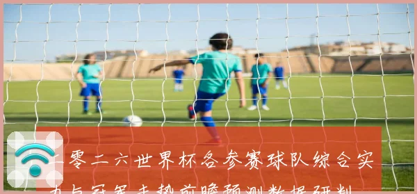 二零二六世界杯各参赛球队综合实力与冠军走势前瞻预测数据研判