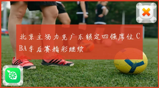 北京主场力克广东锁定四强席位 CBA季后赛精彩继续