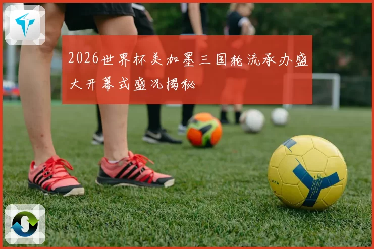 2026世界杯美加墨三国轮流承办盛大开幕式盛况揭秘