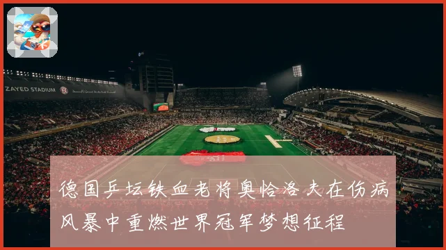 德国乒坛铁血老将奥恰洛夫在伤病风暴中重燃世界冠军梦想征程