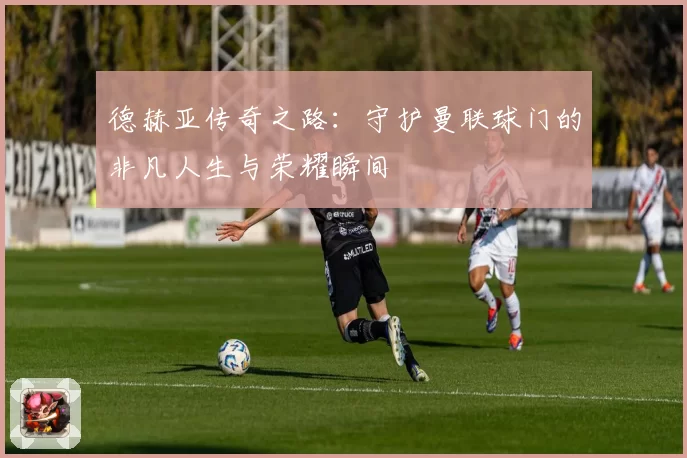 德赫亚传奇之路：守护曼联球门的非凡人生与荣耀瞬间
