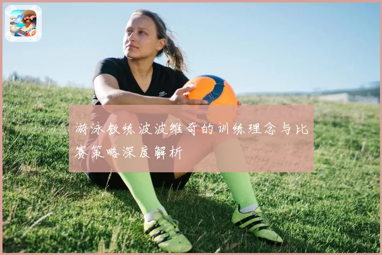 游泳教练波波维奇的训练理念与比赛策略深度解析