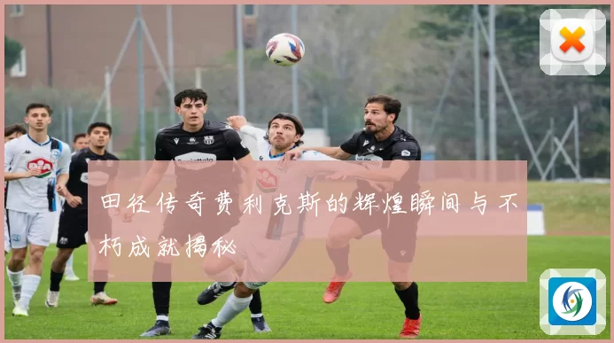 田径传奇费利克斯的辉煌瞬间与不朽成就揭秘