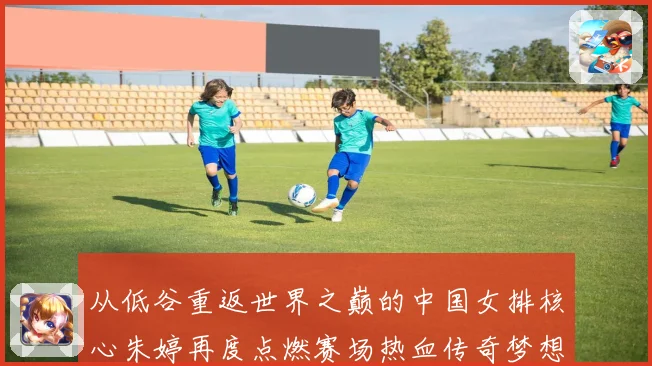 从低谷重返世界之巅的中国女排核心朱婷再度点燃赛场热血传奇梦想