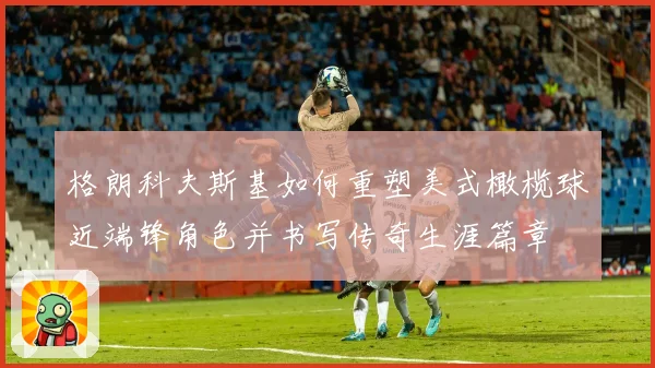 格朗科夫斯基如何重塑美式橄榄球近端锋角色并书写传奇生涯篇章