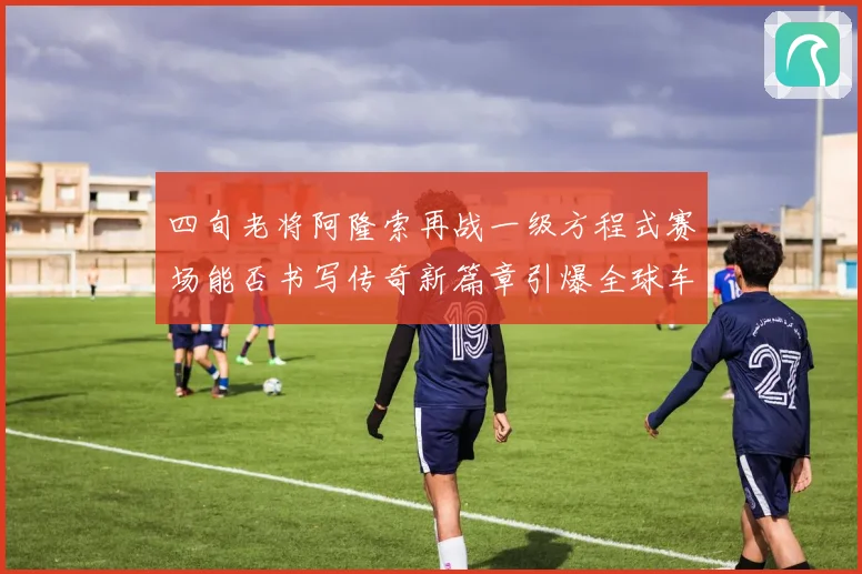 四旬老将阿隆索再战一级方程式赛场能否书写传奇新篇章引爆全球车迷热议