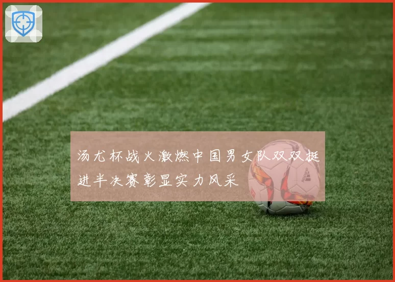 汤尤杯战火激燃中国男女队双双挺进半决赛彰显实力风采