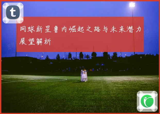 网球新星鲁内崛起之路与未来潜力展望解析