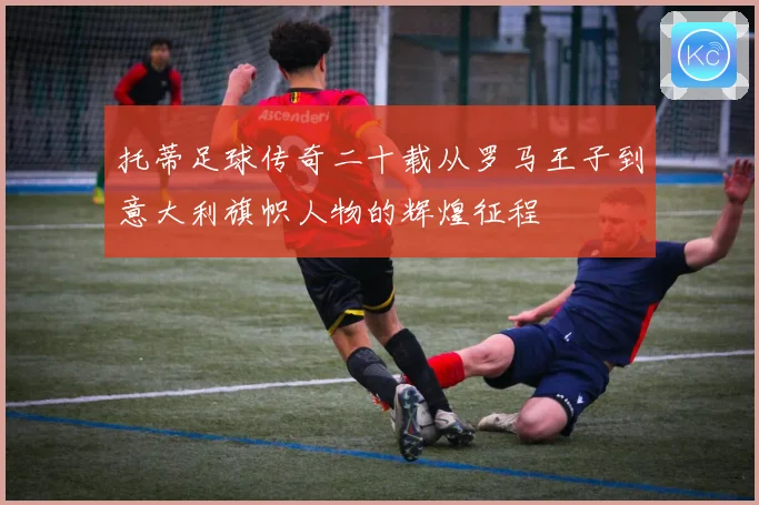 托蒂足球传奇二十载从罗马王子到意大利旗帜人物的辉煌征程