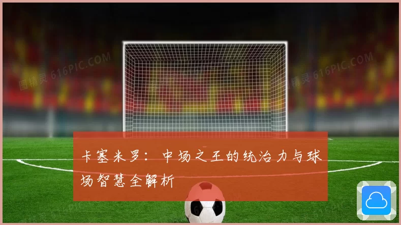 卡塞米罗：中场之王的统治力与球场智慧全解析