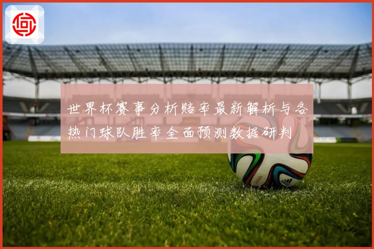 世界杯赛事分析赔率最新解析与各热门球队胜率全面预测数据研判