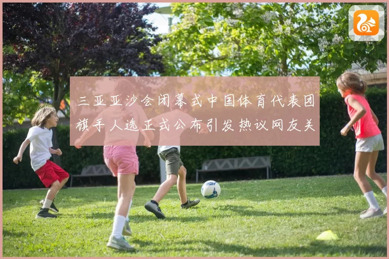 三亚亚沙会闭幕式中国体育代表团旗手人选正式公布引发热议网友关注