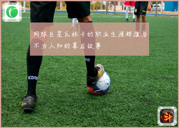 网球巨星瓦林卡的职业生涯辉煌与不为人知的幕后故事