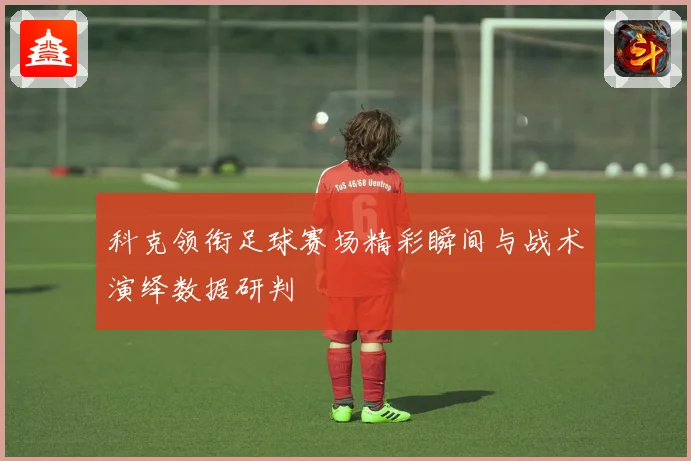 科克领衔足球赛场精彩瞬间与战术演绎数据研判