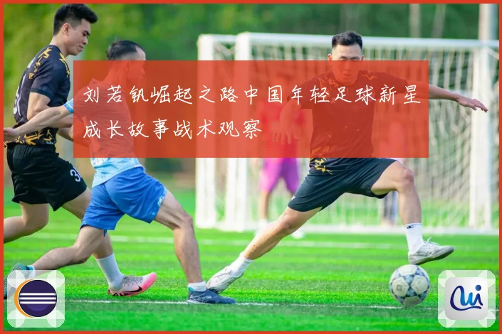 刘若钒崛起之路中国年轻足球新星成长故事战术观察