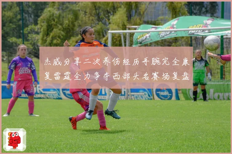 杰威分享二次养伤经历手腕完全康复雷霆全力争夺西部头名赛场复盘