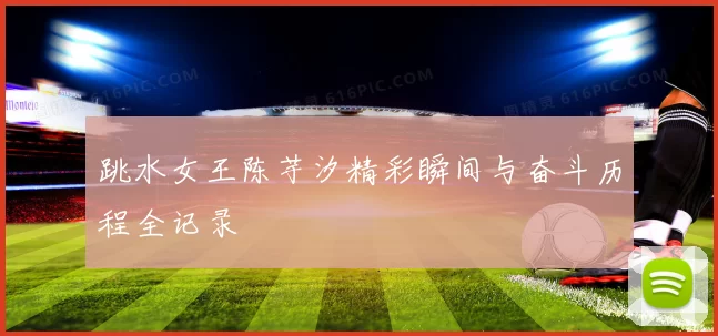 跳水女王陈芋汐精彩瞬间与奋斗历程全记录