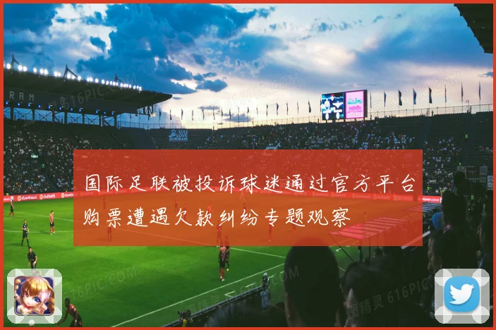 国际足联被投诉球迷通过官方平台购票遭遇欠款纠纷专题观察