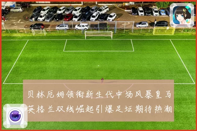贝林厄姆领衔新生代中场风暴皇马英格兰双线崛起引爆足坛期待热潮
