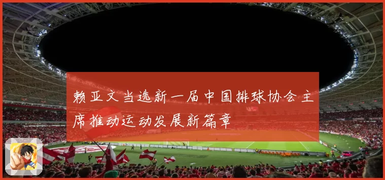 赖亚文当选新一届中国排球协会主席推动运动发展新篇章