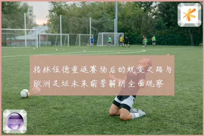格林伍德重返赛场后的蜕变之路与欧洲足坛未来前景解析全面观察