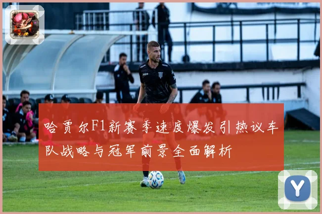 哈贾尔F1新赛季速度爆发引热议车队战略与冠军前景全面解析