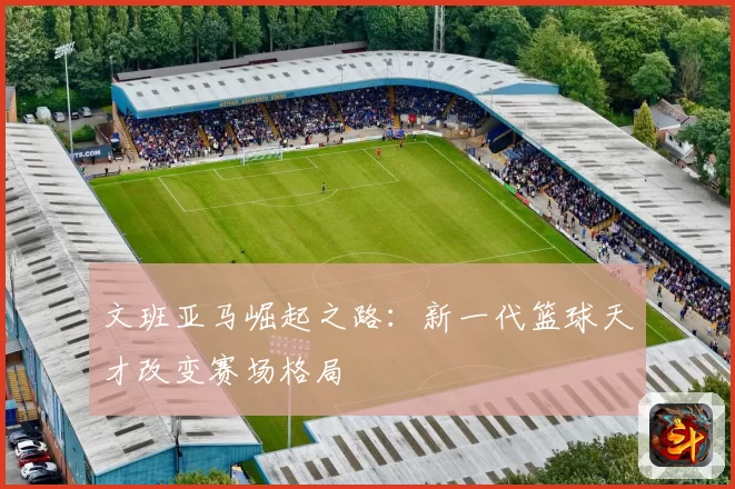 文班亚马崛起之路：新一代篮球天才改变赛场格局
