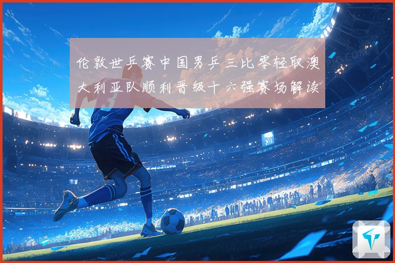 伦敦世乒赛中国男乒三比零轻取澳大利亚队顺利晋级十六强赛场解读