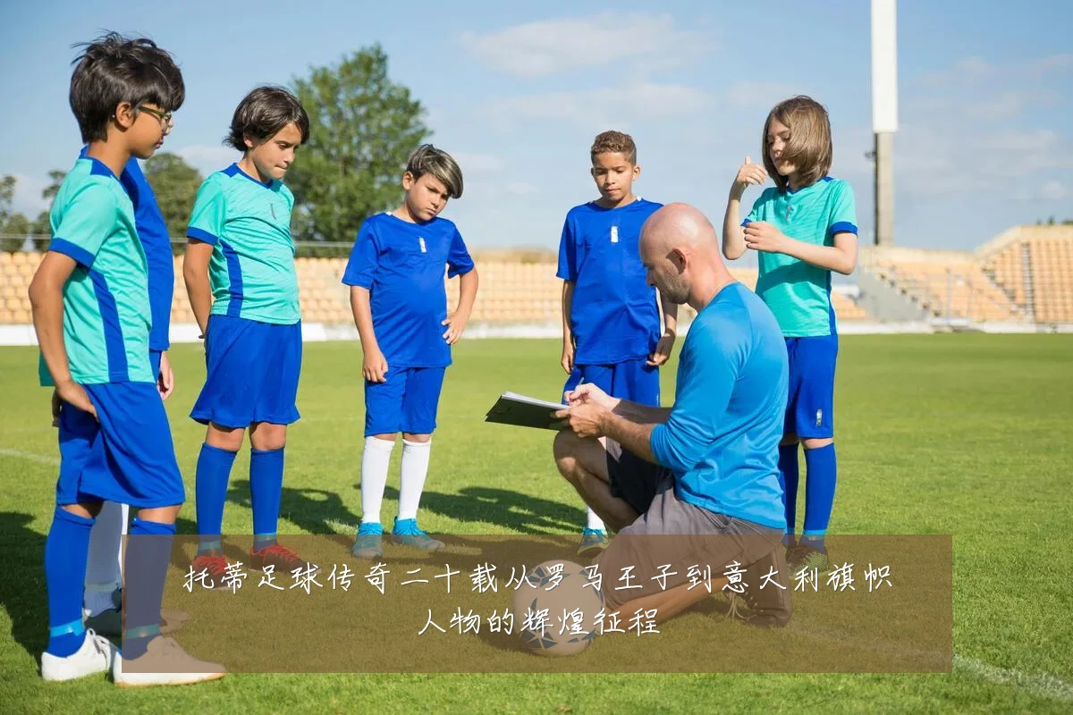 托蒂足球传奇二十载从罗马王子到意大利旗帜人物的辉煌征程