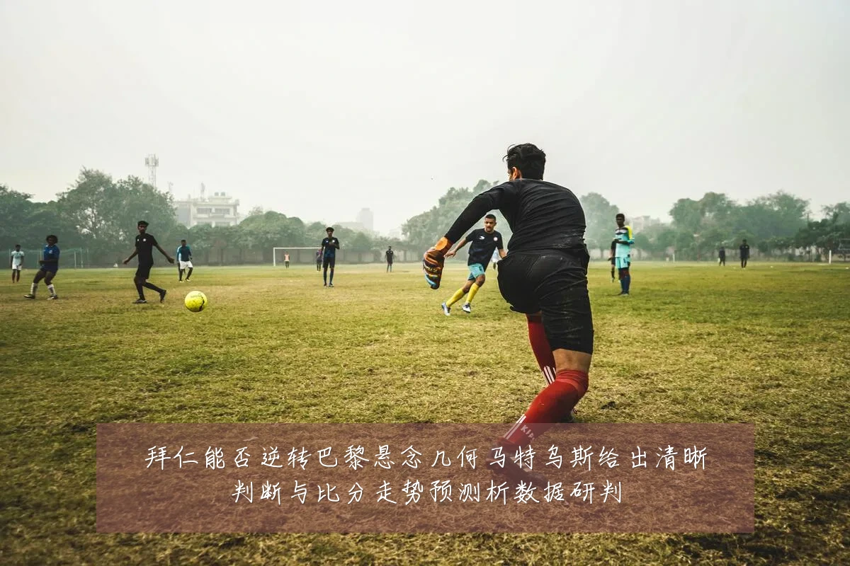 拜仁能否逆转巴黎悬念几何马特乌斯给出清晰判断与比分走势预测析数据研判