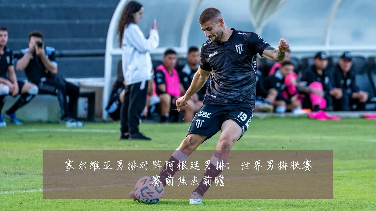 塞尔维亚男排对阵阿根廷男排：世界男排联赛赛前焦点前瞻