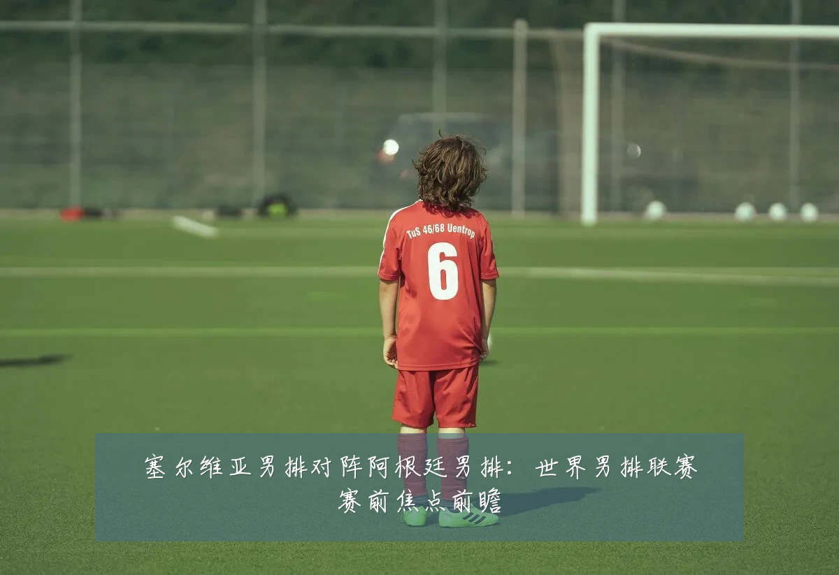 塞尔维亚男排对阵阿根廷男排：世界男排联赛赛前焦点前瞻