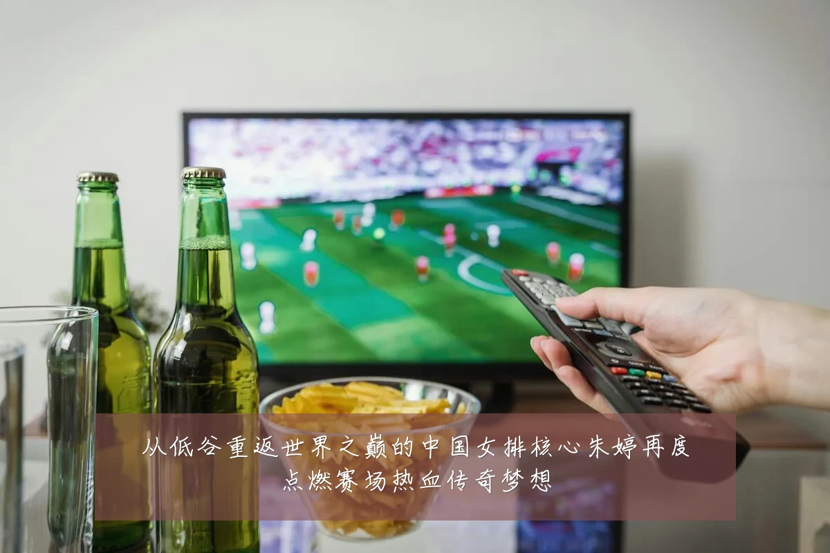 从低谷重返世界之巅的中国女排核心朱婷再度点燃赛场热血传奇梦想